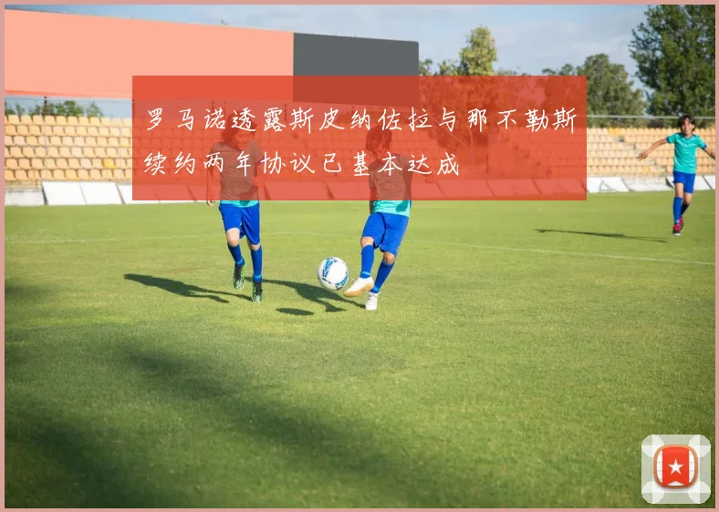 罗马诺透露斯皮纳佐拉与那不勒斯续约两年协议已基本达成