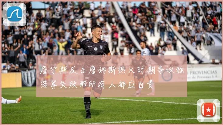 詹宁斯反击詹姆斯热火时期争议称若算失败那所有人都应自责