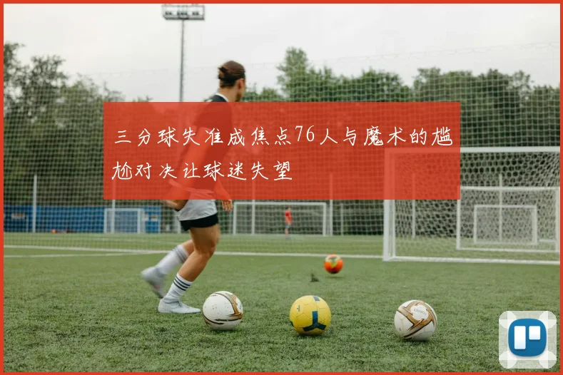 三分球失准成焦点76人与魔术的尴尬对决让球迷失望