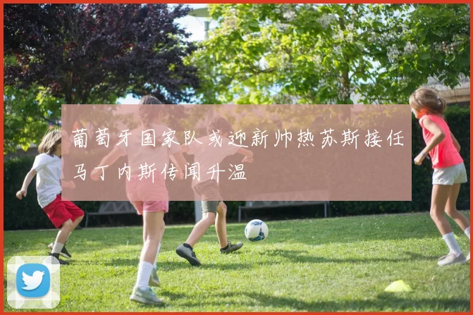 葡萄牙国家队或迎新帅热苏斯接任马丁内斯传闻升温