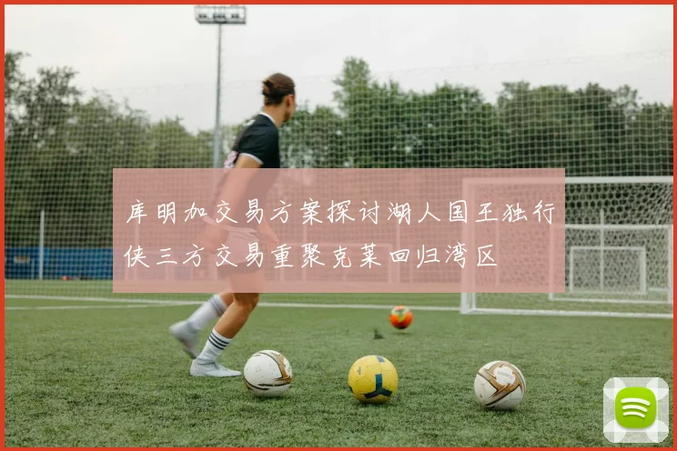 库明加交易方案探讨湖人国王独行侠三方交易重聚克莱回归湾区