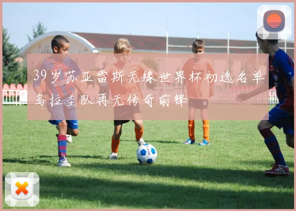 39岁苏亚雷斯无缘世界杯初选名单乌拉圭队再无传奇前锋