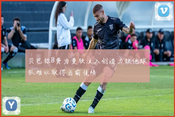 贝巴称B费为曼联注入创造力缺他球队难以取得当前佳绩