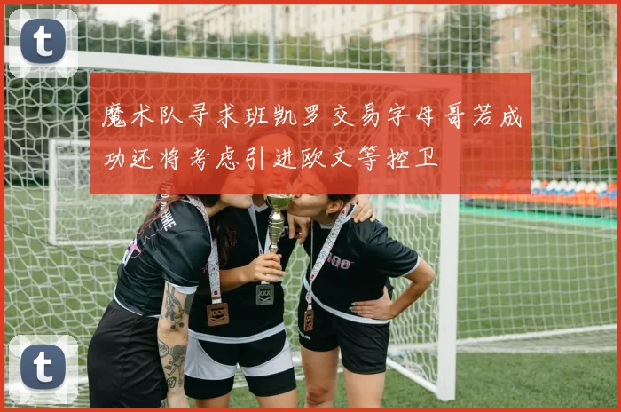 魔术队寻求班凯罗交易字母哥若成功还将考虑引进欧文等控卫