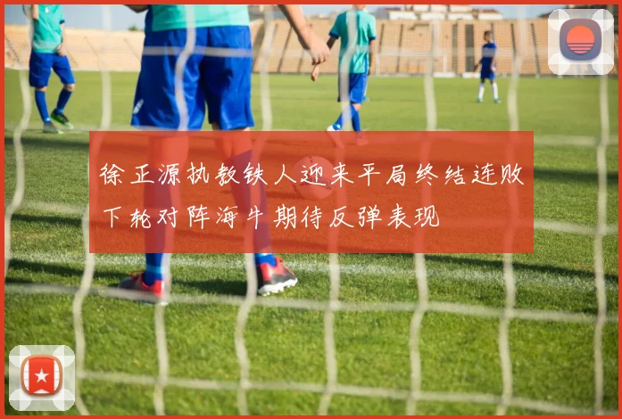 徐正源执教铁人迎来平局终结连败下轮对阵海牛期待反弹表现