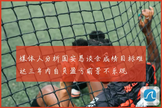 媒体人分析国安恳谈会成绩目标难达三年内自负盈亏前景不乐观