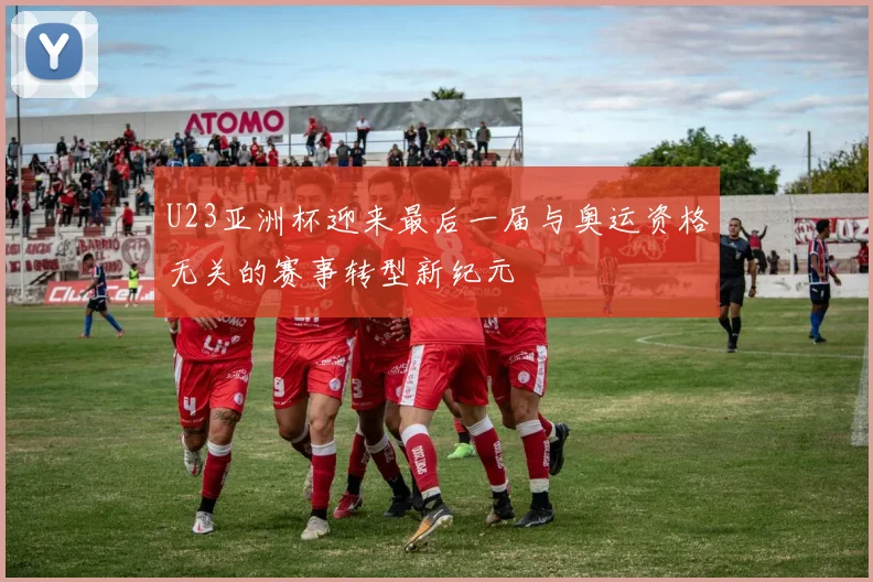 U23亚洲杯迎来最后一届与奥运资格无关的赛事转型新纪元